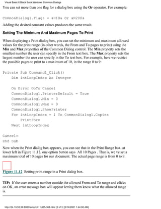Visual Basic 6 Black Book:Windows Common Dialogs

You can set more than one flag for a dialog box using the Or operator. For example:

CommonDialog1.Flags = &H10& Or &H200&
Adding the desired constant values produces the same result.

Setting The Minimum And Maximum Pages To Print

When displaying a Print dialog box, you can set the minimum and maximum allowed
values for the print range (in other words, the From and To pages to print) using the
Min and Max properties of the Common Dialog control. The Min property sets the
smallest number the user can specify in the From text box. The Max property sets the
largest number the user can specify in the To text box. For example, here we restrict
the possible pages to print to a maximum of 10, in the range 0 to 9:

Private Sub Command1_Click()
    Dim intLoopIndex As Integer

       On Error GoTo Cancel
       CommonDialog1.PrinterDefault = True
       CommonDialog1.Min = 0
       CommonDialog1.Max = 9
       CommonDialog1.ShowPrinter
       For intLoopIndex = 1 To CommonDialog1.Copies
           PrintForm
       Next intLoopIndex

Cancel:
End Sub
Now when the Print dialog box appears, you can see that in the Print Range box, at
lower left in Figure 11.12, one option button says All 10 Pages. That is, weve set a
maximum total of 10 pages for our document. The actual page range is from 0 to 9.



Figure 11.12 Setting print range in a Print dialog box.


TIP: If the user enters a number outside the allowed From and To range and clicks
on OK, an error message box will appear letting them know what the allowed range
is.



 http://24.19.55.56:8080/temp/ch11365-368.html (2 of 3) [3/14/2001 1:44:00 AM]
 