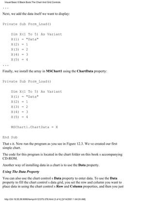 Visual Basic 6 Black Book:The Chart And Grid Controls

...
Next, we add the data itself we want to display:

Private Sub Form_Load()

       Dim X(1 To 5) As Variant
       X(1) = "Data"
       X(2) = 1
       X(3) = 2
       X(4) = 3
       X(5) = 4
...
Finally, we install the array in MSChart1 using the ChartData property:

Private Sub Form_Load()

       Dim X(1 To 5) As Variant
       X(1) = "Data"
       X(2) = 1
       X(3) = 2
       X(4) = 3
       X(5) = 4

       MSChart1.ChartData = X

End Sub
Thats it. Now run the program as you see in Figure 12.3. Weve created our first
simple chart.
The code for this program is located in the chart folder on this books accompanying
CD-ROM.
Another way of installing data in a chart is to use the Data property.
Using The Data Property
You can also use the chart controls Data property to enter data. To use the Data
property to fill the chart controls data grid, you set the row and column you want to
place data in using the chart controls Row and Column properties, and then you just


 http://24.19.55.56:8080/temp/ch12375-378.html (3 of 4) [3/14/2001 1:44:24 AM]
 