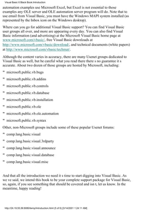 Visual Basic 6 Black Book:Introduction

automation examples use Microsoft Excel, but Excel is not essential to those
examplesany OLE server and OLE automation server program will do. Note that to
use email from Visual Basic, you must have the Windows MAPI system installed (as
represented by the Inbox icon on the Windows desktop).
Where can you go for additional Visual Basic support? You can find Visual Basic
user groups all over, and more are appearing every day. You can also find Visual
Basic information (and advertising) at the Microsoft Visual Basic home page at
www.microsoft.com/vbasic/, free Visual Basic downloads at
http://www.microsoft.com/vbasic/download/, and technical documents (white papers)
at http://www.microsoft.com/vbasic/techmat/.

Although the content varies in accuracy, there are many Usenet groups dedicated to
Visual Basic as well, but be careful what you read theretheres no guarantee its
accurate. About two dozen of those groups are hosted by Microsoft, including:
" microsoft.public.vb.bugs
" microsoft.public.vb.addins
" microsoft.public.vb.controls
" microsoft.public.vb.database
" microsoft.public.vb.installation
" microsoft.public.vb.ole
" microsoft.public.vb.ole.automation
" microsoft.public.vb.syntax
Other, non-Microsoft groups include some of these popular Usenet forums:
" comp.lang.basic.visual
" comp.lang.basic.visual.3rdparty
" comp.lang.basic.visual.announce
" comp.lang.basic.visual.database
" comp.lang.basic.visual.misc


And that all the introduction we needits time to start digging into Visual Basic. As
weve said, we intend this book to be your complete support package for Visual Basic,
so, again, if you see something that should be covered and isnt, let us know. In the
meantime, happy reading!




 http://24.19.55.56:8080/temp/Introduction.html (5 of 6) [3/14/2001 1:24:11 AM]
 