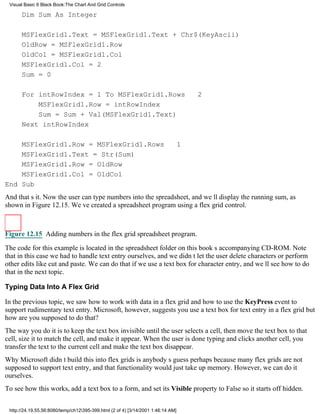 Visual Basic 6 Black Book:The Chart And Grid Controls

      Dim Sum As Integer

      MSFlexGrid1.Text = MSFlexGrid1.Text + Chr$(KeyAscii)
      OldRow = MSFlexGrid1.Row
      OldCol = MSFlexGrid1.Col
      MSFlexGrid1.Col = 2
      Sum = 0

      For intRowIndex = 1 To MSFlexGrid1.Rows                                     2
          MSFlexGrid1.Row = intRowIndex
          Sum = Sum + Val(MSFlexGrid1.Text)
      Next intRowIndex

    MSFlexGrid1.Row = MSFlexGrid1.Rows                                       1
    MSFlexGrid1.Text = Str(Sum)
    MSFlexGrid1.Row = OldRow
    MSFlexGrid1.Col = OldCol
End Sub
And thats it. Now the user can type numbers into the spreadsheet, and well display the running sum, as
shown in Figure 12.15. Weve created a spreadsheet program using a flex grid control.



Figure 12.15 Adding numbers in the flex grid spreadsheet program.

The code for this example is located in the spreadsheet folder on this books accompanying CD-ROM. Note
that in this case we had to handle text entry ourselves, and we didnt let the user delete characters or perform
other edits like cut and paste. We can do that if we use a text box for character entry, and well see how to do
that in the next topic.

Typing Data Into A Flex Grid

In the previous topic, we saw how to work with data in a flex grid and how to use the KeyPress event to
support rudimentary text entry. Microsoft, however, suggests you use a text box for text entry in a flex gridbut
how are you supposed to do that?
The way you do it is to keep the text box invisible until the user selects a cell, then move the text box to that
cell, size it to match the cell, and make it appear. When the user is done typing and clicks another cell, you
transfer the text to the current cell and make the text box disappear.
Why Microsoft didnt build this into flex grids is anybodys guessperhaps because many flex grids are not
supposed to support text entry, and that functionality would just take up memory. However, we can do it
ourselves.
To see how this works, add a text box to a form, and set its Visible property to False so it starts off hidden.


 http://24.19.55.56:8080/temp/ch12395-399.html (2 of 4) [3/14/2001 1:46:14 AM]
 