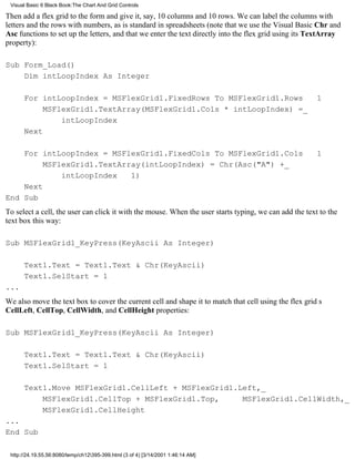 Visual Basic 6 Black Book:The Chart And Grid Controls

Then add a flex grid to the form and give it, say, 10 columns and 10 rows. We can label the columns with
letters and the rows with numbers, as is standard in spreadsheets (note that we use the Visual Basic Chr and
Asc functions to set up the letters, and that we enter the text directly into the flex grid using its TextArray
property):

Sub Form_Load()
    Dim intLoopIndex As Integer

      For intLoopIndex = MSFlexGrid1.FixedRows To MSFlexGrid1.Rows 1
           MSFlexGrid1.TextArray(MSFlexGrid1.Cols * intLoopIndex) =_
               intLoopIndex
      Next

    For intLoopIndex = MSFlexGrid1.FixedCols To MSFlexGrid1.Cols                                      1
         MSFlexGrid1.TextArray(intLoopIndex) = Chr(Asc("A") +_
             intLoopIndex 1)
    Next
End Sub
To select a cell, the user can click it with the mouse. When the user starts typing, we can add the text to the
text box this way:

Sub MSFlexGrid1_KeyPress(KeyAscii As Integer)

      Text1.Text = Text1.Text & Chr(KeyAscii)
      Text1.SelStart = 1
...
We also move the text box to cover the current cell and shape it to match that cell using the flex grids
CellLeft, CellTop, CellWidth, and CellHeight properties:

Sub MSFlexGrid1_KeyPress(KeyAscii As Integer)

      Text1.Text = Text1.Text & Chr(KeyAscii)
      Text1.SelStart = 1

      Text1.Move MSFlexGrid1.CellLeft + MSFlexGrid1.Left,_
          MSFlexGrid1.CellTop + MSFlexGrid1.Top,     MSFlexGrid1.CellWidth,_
          MSFlexGrid1.CellHeight
...
End Sub

 http://24.19.55.56:8080/temp/ch12395-399.html (3 of 4) [3/14/2001 1:46:14 AM]
 
