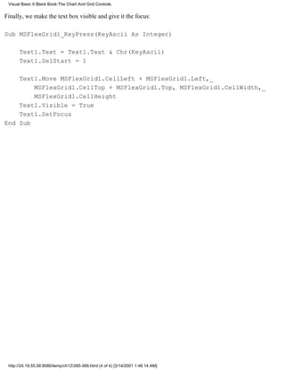 Visual Basic 6 Black Book:The Chart And Grid Controls


Finally, we make the text box visible and give it the focus:

Sub MSFlexGrid1_KeyPress(KeyAscii As Integer)

      Text1.Text = Text1.Text & Chr(KeyAscii)
      Text1.SelStart = 1

    Text1.Move MSFlexGrid1.CellLeft + MSFlexGrid1.Left,_
        MSFlexGrid1.CellTop + MSFlexGrid1.Top, MSFlexGrid1.CellWidth,_
        MSFlexGrid1.CellHeight
    Text1.Visible = True
    Text1.SetFocus
End Sub




 http://24.19.55.56:8080/temp/ch12395-399.html (4 of 4) [3/14/2001 1:46:14 AM]
 