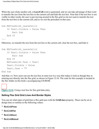 Visual Basic 6 Black Book:The Chart And Grid Controls




When the user clicks another cell, a LeaveCell event is generated, and we can take advantage of that event
to transfer the text from the text box to the current cell and hide the text box. Note that if the text box is not
visiblein other words, the user is just moving around in the flex gridwe do not want to transfer the text
from the text box to the current cell, and so we exit the procedure in that case:

Sub MSFlexGrid1_LeaveCell()
    If Text1.Visible = False Then
        Exit Sub
    End If
...
Otherwise, we transfer the text from the text box to the current cell, clear the text box, and hide it:

Sub MSFlexGrid1_LeaveCell()
    If Text1.Visible = False Then
        Exit Sub
    End If
    MSFlexGrid1.Text = Text1
    Text1.Visible = False
    Text1.Text = ""
End Sub
And thats it. Now users can use the text box to enter text in a way that makes it look as though theyre
entering text directly into the flex grid, as shown in Figure 12.16. The code for this example is located in
the flex folder on this books accompanying CD-ROM.



Figure 12.16 Using a text box for flex grid data entry.

Setting Flex Grid Grid Lines And Border Styles

You can set what types of grid lines a flex grid uses with the GridLines property. These can be set at
design time or runtime to the following values:
" flexGridNone
" flexGridFlat
" flexGridInset
" flexGridRaised


 http://24.19.55.56:8080/temp/ch12399-403.html (1 of 5) [3/14/2001 1:46:25 AM]
 