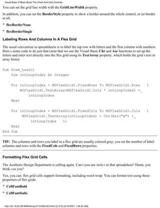 Visual Basic 6 Black Book:The Chart And Grid Controls

You can set the grid line width with the GridLineWidth property.
In addition, you can set the BorderStyle property to show a border around the whole control, or no border
at all:
" flexBorderNone
" flexBorderSingle

Labeling Rows And Columns In A Flex Grid

The usual convention in spreadsheets is to label the top row with letters and the first column with numbers.
Heres some code to do just that (note that we use the Visual Basic Chr and Asc functions to set up the
letters and enter text directly into the flex grid using its TextArray property, which holds the grids text in
array form):

Sub Form_Load()
    Dim intLoopIndex As Integer

       For intLoopIndex = MSFlexGrid1.FixedRows To MSFlexGrid1.Rows 1
            MSFlexGrid1.TextArray(MSFlexGrid1.Cols * intLoopIndex) =_
                intLoopIndex
       Next

    For intLoopIndex = MSFlexGrid1.FixedCols To MSFlexGrid1.Cols                                     1
         MSFlexGrid1.TextArray(intLoopIndex) = Chr(Asc("A") +_
             intLoopIndex 1)
    Next
End Sub

TIP: The columns and rows you label in a flex grid are usually colored gray; you set the number of label
columns and rows with the FixedCols and FixedRows properties.


Formatting Flex Grid Cells

The Aesthetic Design Department is calling again. Cant you use italics in that spreadsheet? Hmm, you
think can you?
Yes, you can: flex grid cells support formatting, including word wrap. You can format text using these
properties of flex grids:
" CellFontBold
" CellFontItalic


 http://24.19.55.56:8080/temp/ch12399-403.html (2 of 5) [3/14/2001 1:46:25 AM]
 