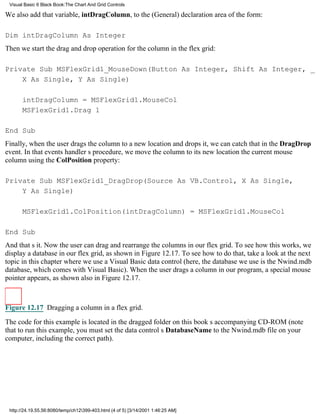Visual Basic 6 Black Book:The Chart And Grid Controls

We also add that variable, intDragColumn, to the (General) declaration area of the form:

Dim intDragColumn As Integer
Then we start the drag and drop operation for the column in the flex grid:

Private Sub MSFlexGrid1_MouseDown(Button As Integer, Shift As Integer, _
    X As Single, Y As Single)

       intDragColumn = MSFlexGrid1.MouseCol
       MSFlexGrid1.Drag 1

End Sub
Finally, when the user drags the column to a new location and drops it, we can catch that in the DragDrop
event. In that events handlers procedure, we move the column to its new locationthe current mouse
columnusing the ColPosition property:

Private Sub MSFlexGrid1_DragDrop(Source As VB.Control, X As Single,
    Y As Single)

       MSFlexGrid1.ColPosition(intDragColumn) = MSFlexGrid1.MouseCol

End Sub
And thats it. Now the user can drag and rearrange the columns in our flex grid. To see how this works, we
display a database in our flex grid, as shown in Figure 12.17. To see how to do that, take a look at the next
topic in this chapter where we use a Visual Basic data control (here, the database we use is the Nwind.mdb
database, which comes with Visual Basic). When the user drags a column in our program, a special mouse
pointer appears, as shown also in Figure 12.17.



Figure 12.17 Dragging a column in a flex grid.

The code for this example is located in the dragged folder on this books accompanying CD-ROM (note
that to run this example, you must set the data controls DatabaseName to the Nwind.mdb file on your
computer, including the correct path).




 http://24.19.55.56:8080/temp/ch12399-403.html (4 of 5) [3/14/2001 1:46:25 AM]
 