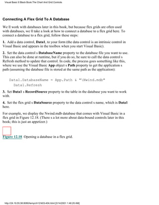 Visual Basic 6 Black Book:The Chart And Grid Controls




Connecting A Flex Grid To A Database

Well work with databases later in this book, but because flex grids are often used
with databases, well take a look at how to connect a database to a flex grid here. To
connect a database to a flex grid, follow these steps:
1. Add a data control, Data1, to your form (the data control is an intrinsic control in
Visual Basic and appears in the toolbox when you start Visual Basic).
2. Set the data controls DatabaseName property to the database file you want to use.
This can also be done at runtime, but if you do so, be sure to call the data controls
Refresh method to update that control. In code, the process goes something like this,
where we use the Visual Basic App objects Path property to get the applications
path (assuming the database file is stored at the same path as the application):

     Data1.DatabaseName = App.Path & "Nwind.mdb"
       Data1.Refresh
3. Set Data1s RecordSource property to the table in the database you want to work
with.
4. Set the flex grids DataSource property to the data controls name, which is Data1
here.
For example, we display the Nwind.mdb database that comes with Visual Basic in a
flex grid in Figure 12.18. (Theres a lot more about data-bound controls later in this
book; this is just an appetizer.)



Figure 12.18 Opening a database in a flex grid.




 http://24.19.55.56:8080/temp/ch12403-404.html [3/14/2001 1:46:29 AM]
 