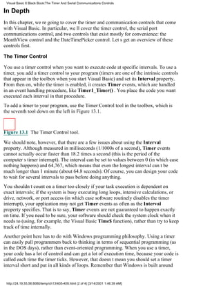 Visual Basic 6 Black Book:The Timer And Serial Communications Controls

In Depth
In this chapter, were going to cover the timer and communication controls that come
with Visual Basic. In particular, well cover the timer control, the serial port
communications control, and two controls that exist mostly for convenience: the
MonthView control and the DateTimePicker control. Lets get an overview of these
controls first.

The Timer Control

You use a timer control when you want to execute code at specific intervals. To use a
timer, you add a timer control to your program (timers are one of the intrinsic controls
that appear in the toolbox when you start Visual Basic) and set its Interval property.
From then on, while the timer is enabled, it creates Timer events, which are handled
in an event handling procedure, like Timer1_Timer() . You place the code you want
executed each interval in that procedure.
To add a timer to your program, use the Timer Control tool in the toolbox, which is
the seventh tool down on the left in Figure 13.1.



Figure 13.1 The Timer Control tool.

We should note, however, that there are a few issues about using the Interval
property. Although measured in milliseconds (1/1000s of a second), Timer events
cannot actually occur faster than 18.2 times a second (this is the period of the
computers timer interrupt). The interval can be set to values between 0 (in which case
nothing happens) and 64,767, which means that even the longest interval cant be
much longer than 1 minute (about 64.8 seconds). Of course, you can design your code
to wait for several intervals to pass before doing anything.
You shouldnt count on a timer too closely if your task execution is dependent on
exact intervals; if the system is busy executing long loops, intensive calculations, or
drive, network, or port access (in which case software routinely disables the timer
interrupt), your application may not get Timer events as often as the Interval
property specifies. That is to say, Timer events are not guaranteed to happen exactly
on time. If you need to be sure, your software should check the system clock when it
needs to (using, for example, the Visual Basic Time$ function), rather than try to keep
track of time internally.
Another point here has to do with Windows programming philosophy. Using a timer
can easily pull programmers back to thinking in terms of sequential programming (as
in the DOS days), rather than event-oriented programming. When you use a timer,
your code has a lot of control and can get a lot of execution time, because your code is
called each time the timer ticks. However, that doesnt mean you should set a timer
interval short and put in all kinds of loops. Remember that Windows is built around


 http://24.19.55.56:8080/temp/ch13405-409.html (2 of 4) [3/14/2001 1:46:39 AM]
 