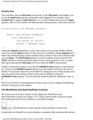 Visual Basic 6 Black Book:The Timer And Serial Communications Controls




Reading Data
You read data when an OnComm event occurs. In the OnComm event handler, you
use the CommEvent property to determine what happened. For example, when
CommEvent is equal to comEvReceive , weve received data and can use the Input
property. Here we fill a buffer with data that the communications control has received:

Private Static Sub MSComm1_OnComm()

       Select Case MSComm1.CommEvent
           Case comEvReceive
               Dim Buffer As Variant
               Buffer = MSComm1.Input
...
Setting the InputLen property to some value means youll get that number of bytes
when you use the Input property (if those bytes are available). Setting InputLen to 0
makes the communications control read the entire contents of the receive buffer when
you use Input . The EOFEnable property is used to indicate when an End Of File
(EOF) character is found in the data input. If you set this property to True, it makes
data input stop (and the OnComm event fire) when the EOF is encountered.
Finally, as each byte of data is received, the InBufferCount property is incremented
by 1 (you use the InBufferCount property to get the number of bytes in the receive
buffer). You can also clear the receive buffer by setting the value of this property to 0.
You can monitor the number of bytes in the transmit buffer by using the
OutBufferCount property. You can clear the transmit buffer by setting this value to
0.
Well see all about the communications control, such as how to support handshaking
and how to hang up, in this chapter.

The MonthView And DateTimePicker Controls

Well also cover two more controls in this chapterthe MonthView and
DateTimePicker controls (see Figure 13.3). These controls really exist just to make
life a little easier for the user, and theyre not all that complex.



Figure 13.3 The MonthView Control and the DateTimePicker Control tools.
In particular, the MonthView control displays a calendar of the current month and lets


 http://24.19.55.56:8080/temp/ch13409-413.html (1 of 4) [3/14/2001 1:46:57 AM]
 