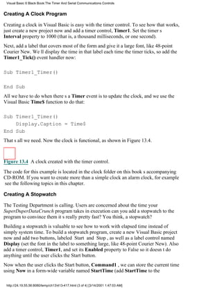 Visual Basic 6 Black Book:The Timer And Serial Communications Controls


Creating A Clock Program

Creating a clock in Visual Basic is easy with the timer control. To see how that works,
just create a new project now and add a timer control, Timer1. Set the timers
Interval property to 1000 (that is, a thousand milliseconds, or one second).
Next, add a label that covers most of the form and give it a large font, like 48-point
Courier New. Well display the time in that label each time the timer ticks, so add the
Timer1_Tick() event handler now:

Sub Timer1_Timer()

End Sub
All we have to do when theres a Timer event is to update the clock, and we use the
Visual Basic Time$ function to do that:

Sub Timer1_Timer()
    Display.Caption = Time$
End Sub
Thats all we need. Now the clock is functional, as shown in Figure 13.4.



Figure 13.4 A clock created with the timer control.

The code for this example is located in the clock folder on this books accompanying
CD-ROM. If you want to create more than a simple clockan alarm clock, for example
see the following topics in this chapter.

Creating A Stopwatch

The Testing Department is calling. Users are concerned about the time your
SuperDuperDataCrunch program takes in executioncan you add a stopwatch to the
program to convince them its really pretty fast? You think, a stopwatch?
Building a stopwatch is valuable to see how to work with elapsed time instead of
simply system time. To build a stopwatch program, create a new Visual Basic project
now and add two buttons, labeled Start and Stop, as well as a label control named
Display (set the font in the label to something large, like 48-point Courier New). Also
add a timer control, Timer1, and set its Enabled property to False so it doesnt do
anything until the user clicks the Start button.
Now when the user clicks the Start button, Command1 , we can store the current time
using Now in a form-wide variable named StartTime (add StartTime to the

 http://24.19.55.56:8080/temp/ch13413-417.html (3 of 4) [3/14/2001 1:47:03 AM]
 