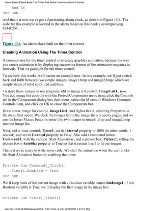 Visual Basic 6 Black Book:The Timer And Serial Communications Controls

    End If
End Sub
And thats itnow weve got a functioning alarm clock, as shown in Figure 13.6. The
code for this example is located in the alarm folder on this books accompanying
CD-ROM.



Figure 13.6 An alarm clock built on the timer control.

Creating Animation Using The Timer Control

A common use for the timer control is to create graphics animation, because the way
you create animation is by displaying successive frames of the animation sequence at
intervals. Thats a good job for the timer control.
To see how this works, well create an example now. In this example, well just switch
back and forth between two simple images, image1.bmp and image2.bmp, which are
simply strips of solid color, red and blue.
To store those images in our program, add an image list control, ImageList1 , now.
You add image list controls with the Project|Components menu item; click the Controls
tab in the Components dialog box that opens, select the Microsoft Windows Common
Controls item, and click on OK to close the Components box.
Draw a new image list control, ImageList1, and right-click it, selecting Properties in
the menu that opens. We click the Images tab in the image lists property pages, and we
use the Insert Picture button to insert the two images in image1.bmp and image2.bmp
into the image list.
Next, add a timer control, Timer1; set its Interval property to 1000 (in other words, 1
second), and set its Enabled property to False. Also add a command button,
Command1, with the caption Start Animation, and a picture box, Picture1, setting the
picture boxs AutoSize property to True so that it resizes itself to fit our images.
Thats itwere ready to write some code. We start the animation when the user clicks
the Start Animation button by enabling the timer:

Private Sub Command1_Click()
    Timer1.Enabled = True
End Sub
Well keep track of the current image with a Boolean variable named blnImage1; if this
Boolean variable is True, well display the first image in the image list:

Private Sub Timer1_Timer()

 http://24.19.55.56:8080/temp/ch13417-421.html (3 of 5) [3/14/2001 1:47:21 AM]
 