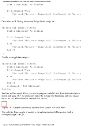 Visual Basic 6 Black Book:The Timer And Serial Communications Controls

       Static blnImage1 As Boolean

       If blnImage1 Then
           Picture1.Picture = ImageList1.ListImages(1).Picture
...
Otherwise, well display the second image in the image list:

Private Sub Timer1_Timer()
    Static blnImage1 As Boolean

       If blnImage1 Then
            Picture1.Picture = ImageList1.ListImages(1).Picture
       Else
            Picture1.Picture = ImageList1.ListImages(2).Picture
       End If
...
Finally, we toggle blnImage1 :

Private Sub Timer1_Timer()
    Static blnImage1 As Boolean
    If blnImage1 Then
         Picture1.Picture = ImageList1.ListImages(1).Picture
    Else
         Picture1.Picture = ImageList1.ListImages(2).Picture
    End If
    blnImage1 = Not blnImage1
End Sub
And thats all we need. When you run the program and click the Start Animation button,
shown in Figure 13.7, the animation starts: the picture box flashes red and blue images
once a second. Our animation example is a success.



Figure 13.7 Graphics animation with the timer control in Visual Basic.

The code for this example is located in the coloranimation folder on this books
accompanying CD-ROM.



 http://24.19.55.56:8080/temp/ch13417-421.html (4 of 5) [3/14/2001 1:47:21 AM]
 