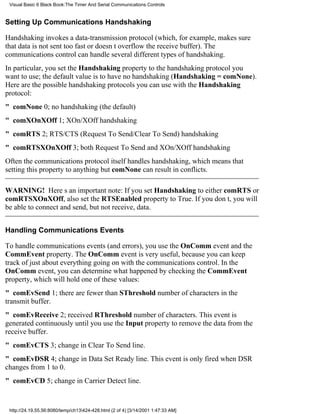 Visual Basic 6 Black Book:The Timer And Serial Communications Controls


Setting Up Communications Handshaking

Handshaking invokes a data-transmission protocol (which, for example, makes sure
that data is not sent too fast or doesnt overflow the receive buffer). The
communications control can handle several different types of handshaking.
In particular, you set the Handshaking property to the handshaking protocol you
want to use; the default value is to have no handshaking (Handshaking = comNone).
Here are the possible handshaking protocols you can use with the Handshaking
protocol:
" comNone0; no handshaking (the default)
" comXOnXOff1; XOn/XOff handshaking
" comRTS2; RTS/CTS (Request To Send/Clear To Send) handshaking
" comRTSXOnXOff3; both Request To Send and XOn/XOff handshaking
Often the communications protocol itself handles handshaking, which means that
setting this property to anything but comNone can result in conflicts.

WARNING! Heres an important note: If you set Handshaking to either comRTS or
comRTSXOnXOff, also set the RTSEnabled property to True. If you dont, you will
be able to connect and send, but not receive, data.


Handling Communications Events

To handle communications events (and errors), you use the OnComm event and the
CommEvent property. The OnComm event is very useful, because you can keep
track of just about everything going on with the communications control. In the
OnComm event, you can determine what happened by checking the CommEvent
property, which will hold one of these values:
" comEvSend1; there are fewer than SThreshold number of characters in the
transmit buffer.
" comEvReceive2; received RThreshold number of characters. This event is
generated continuously until you use the Input property to remove the data from the
receive buffer.
" comEvCTS3; change in Clear To Send line.
" comEvDSR4; change in Data Set Ready line. This event is only fired when DSR
changes from 1 to 0.
" comEvCD5; change in Carrier Detect line.


 http://24.19.55.56:8080/temp/ch13424-428.html (2 of 4) [3/14/2001 1:47:33 AM]
 