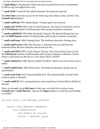 Visual Basic 6 Black Book:The Timer And Serial Communications Controls

" comEvRing6; ring detected. Some universal asynchronous receiver-transmitters
(UARTs) may not support this event.
" comEvEOF7; End Of File (ASCII character 26) character received.
The OnComm event also occurs for the following errors (these values will be in the
CommEvent property):
" comEventBreak1001; Break Signal. A break signal was received.
" comEventCTSTO1002; Clear To Send Timeout. The Clear To Send line was low
for CTSTimeout number of milliseconds while trying to transmit a character.
" comEventDSRTO1003; Data Set Ready Timeout. The Data Set Ready line was
low for DSRTimeout number of milliseconds while trying to transmit a character.
" comEventFrame1004; Framing Error. The hardware detected a framing error.
" comEventOverrun1006; Port Overrun. A character was not read from the
hardware before the next character arrived and was lost.
" comEventCDTO1007; Carrier Detect Timeout. The Carrier Detect line was low
for CDTimeout number of milliseconds while trying to transmit a character. Carrier
Detect is also known as the Receive Line Signal Detect (RLSD).
" comEventRxOver1008; Receive Buffer Overflow. There is no room in the receive
buffer.
" comEventRxParity1009; Parity Error. The hardware detected a parity error in
transmission.
" comEventTxFull1010; Transmit Buffer Full. The transmit buffer was full while
trying to queue a character.
" comEventDCB1011; unexpected error retrieving Device Control Block (DCB) for
the port.
Heres an example using OnComm. In this case, we check for a receive event,
CommEvent = comEvReceive , and use the Input property to store the received data
in a buffer:

Private Static Sub MSComm1_OnComm()

       Select Case MSComm1.CommEvent
           Case comEvReceive
               Dim Buffer As Variant
               Buffer = MSComm1.Input
...


 http://24.19.55.56:8080/temp/ch13424-428.html (3 of 4) [3/14/2001 1:47:33 AM]
 