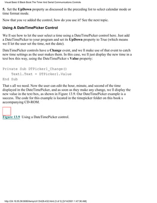 Visual Basic 6 Black Book:The Timer And Serial Communications Controls


5. Set the UpDown property as discussed in the preceding list to select calendar mode or
time format mode.
Now that youve added the control, how do you use it? See the next topic.

Using A DateTimePicker Control

Well see how to let the user select a time using a DateTimePicker control here. Just add
a DateTimePicker to your program and set its UpDown property to True (which means
well let the user set the time, not the date).
DateTimePicker controls have a Change event, and well make use of that event to catch
new time settings as the user makes them. In this case, well just display the new time in a
text box this way, using the DateTimePickers Value property:

Private Sub DTPicker1_Change()
    Text1.Text = DTPicker1.Value
End Sub
Thats all we need. Now the user can edit the hour, minute, and second of the time
displayed in the DateTimePicker, and as soon as they make any change, well display the
new value in the text box, as shown in Figure 13.9. Our DateTimePicker example is a
success. The code for this example is located in the timepicker folder on this books
accompanying CD-ROM.



Figure 13.9 Using a DateTimePicker control.




 http://24.19.55.56:8080/temp/ch13428-432.html (3 of 3) [3/14/2001 1:47:36 AM]
 