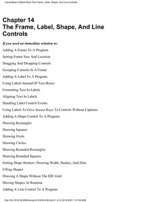 Visual Basic 6 Black Book:The Frame, Label, Shape, And Line Controls




Chapter 14
The Frame, Label, Shape, And Line
Controls
If you need an immediate solution to:
Adding A Frame To A Program
Setting Frame Size And Location
Dragging And Dropping Controls
Grouping Controls In A Frame
Adding A Label To A Program
Using Labels Instead Of Text Boxes
Formatting Text In Labels
Aligning Text In Labels
Handling Label Control Events
Using Labels To Give Access Keys To Controls Without Captions
Adding A Shape Control To A Program
Drawing Rectangles
Drawing Squares
Drawing Ovals
Drawing Circles
Drawing Rounded Rectangles
Drawing Rounded Squares
Setting Shape Borders: Drawing Width, Dashes, And Dots
Filling Shapes
Drawing A Shape Without The IDE Grid
Moving Shapes At Runtime
Adding A Line Control To A Program

 http://24.19.55.56:8080/temp/ch14433-438.html (1 of 4) [3/14/2001 1:47:49 AM]
 