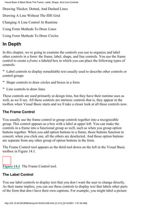 Visual Basic 6 Black Book:The Frame, Label, Shape, And Line Controls

Drawing Thicker, Dotted, And Dashed Lines
Drawing A Line Without The IDE Grid
Changing A Line Control At Runtime
Using Form Methods To Draw Lines
Using Form Methods To Draw Circles

In Depth
In this chapter, were going to examine the controls you use to organize and label
other controls in a form: the frame, label, shape, and line controls. You use the frame
control to create a framea labeled boxin which you can place the following types of
controls:
" Label controls to display noneditable text usually used to describe other controls or
control groups
" Shape controls to draw circles and boxes in a form
" Line controls to draw lines
These controls are used primarily at design time, but they have their runtime uses as
well, as well see. All these controls are intrinsic controlsthat is, they appear in the
toolbox when Visual Basic startsand well take a closer look at all these controls now.

The Frame Control

You usually use the frame control to group controls together into a recognizable
group. This control appears as a box with a label at upper left. You can make the
controls in a frame into a functional group as well, such as when you group option
buttons together. When you add option buttons to a frame, those buttons function in
concert; when you click one, all the others are deselected. And those option buttons
are separate from any other group of option buttons in the form.
The Frame Control tool appears as the third tool down on the left in the Visual Basic
toolbox in Figure 14.1.



Figure 14.1 The Frame Control tool.

The Label Control

You use label controls to display text that you dont want the user to change directly.
As their name implies, you can use these controls to display text that labels other parts
of the form that dont have their own captions. For example, you might label a picture


 http://24.19.55.56:8080/temp/ch14433-438.html (2 of 4) [3/14/2001 1:47:49 AM]
 