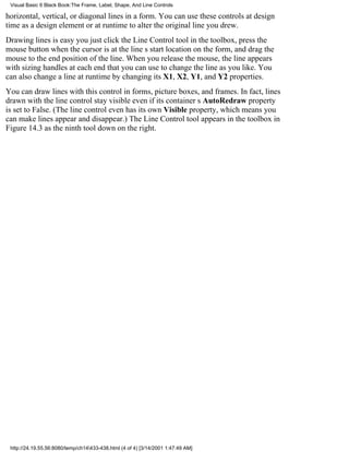 Visual Basic 6 Black Book:The Frame, Label, Shape, And Line Controls

horizontal, vertical, or diagonal lines in a form. You can use these controls at design
time as a design element or at runtime to alter the original line you drew.
Drawing lines is easyyou just click the Line Control tool in the toolbox, press the
mouse button when the cursor is at the lines start location on the form, and drag the
mouse to the end position of the line. When you release the mouse, the line appears
with sizing handles at each end that you can use to change the line as you like. You
can also change a line at runtime by changing its X1, X2, Y1, and Y2 properties.
You can draw lines with this control in forms, picture boxes, and frames. In fact, lines
drawn with the line control stay visible even if its containers AutoRedraw property
is set to False. (The line control even has its own Visible property, which means you
can make lines appear and disappear.) The Line Control tool appears in the toolbox in
Figure 14.3 as the ninth tool down on the right.




 http://24.19.55.56:8080/temp/ch14433-438.html (4 of 4) [3/14/2001 1:47:49 AM]
 