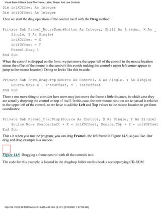 Visual Basic 6 Black Book:The Frame, Label, Shape, And Line Controls

Dim intXOffset As Integer
Dim intYOffset As Integer
Then we start the drag operation of the control itself with the Drag method:

Private Sub Frame1_MouseDown(Button As Integer, Shift As Integer, X As _
    Single, Y As Single)
    intXOffset = X
    intYOffset = Y
    Frame1.Drag 1
End Sub
When the control is dropped on the form, we just move the upper left of the control to the mouse location
minus the offset of the mouse in the control (this avoids making the controls upper left corner appear to
jump to the mouse location). Doing so looks like this in code:

Private Sub Form_DragDrop(Source As Control, X As Single, Y As Single)
    Source.Move X - intXOffset, Y - intYOffset
End Sub
Theres one more thing to consider hereusers may just move the frame a little distance, in which case they
are actually dropping the control on top of itself. In this case, the new mouse position were passed is relative
to the upper left of the control, so we have to add the Left and Top values to the mouse location to get form
coordinates:

Private Sub Frame1_DragDrop(Source As Control, X As Single, Y As Single)
    Source.Move Source.Left + X - intXOffset, Source.Top + Y - intYOffset
End Sub
Thats itwhen you run the program, you can drag Frame1, the left frame in Figure 14.5, as you like. Our
drag and drop example is a success.



Figure 14.5 Dragging a frame control with all the controls in it.

The code for this example is located in the dragdrop folder on this books accompanying CD-ROM.




 http://24.19.55.56:8080/temp/ch14438-442.html (3 of 3) [3/14/2001 1:47:58 AM]
 
