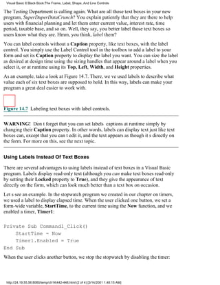 Visual Basic 6 Black Book:The Frame, Label, Shape, And Line Controls

The Testing Department is calling again. What are all those text boxes in your new
program, SuperDuperDataCrunch? You explain patiently that they are there to help
users with financial planning and let them enter current value, interest rate, time
period, taxable base, and so on. Well, they say, you better label those text boxes so
users know what they are. Hmm, you think, label them?
You can label controls without a Caption property, like text boxes, with the label
control. You simply use the Label Control tool in the toolbox to add a label to your
form and set its Caption property to display the label you want. You can size the label
as desired at design time using the sizing handles that appear around a label when you
select it, or at runtime using its Top, Left, Width, and Height properties.
As an example, take a look at Figure 14.7. There, weve used labels to describe what
value each of six text boxes are supposed to hold. In this way, labels can make your
program a great deal easier to work with.



Figure 14.7 Labeling text boxes with label controls.


WARNING! Dont forget that you can set labels captions at runtime simply by
changing their Caption property. In other words, labels can display text just like text
boxes can, except that you cant edit it, and the text appears as though its directly on
the form. For more on this, see the next topic.


Using Labels Instead Of Text Boxes

There are several advantages to using labels instead of text boxes in a Visual Basic
program. Labels display read-only text (although you can make text boxes read-only
by setting their Locked property to True), and they give the appearance of text
directly on the form, which can look much better than a text box on occasion.
Lets see an example. In the stopwatch program we created in our chapter on timers,
we used a label to display elapsed time. When the user clicked one button, we set a
form-wide variable, StartTime, to the current time using the Now function, and we
enabled a timer, Timer1:

Private Sub Command1_Click()
    StartTime = Now
    Timer1.Enabled = True
End Sub
When the user clicks another button, we stop the stopwatch by disabling the timer:



 http://24.19.55.56:8080/temp/ch14442-446.html (2 of 4) [3/14/2001 1:48:15 AM]
 