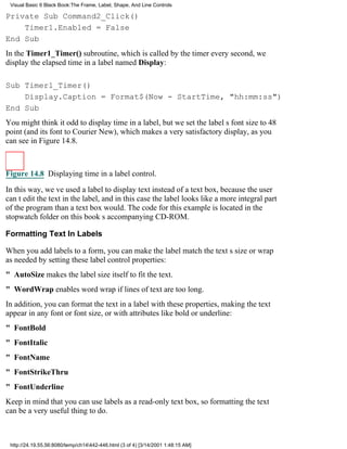 Visual Basic 6 Black Book:The Frame, Label, Shape, And Line Controls

Private Sub Command2_Click()
    Timer1.Enabled = False
End Sub
In the Timer1_Timer() subroutine, which is called by the timer every second, we
display the elapsed time in a label named Display:

Sub Timer1_Timer()
    Display.Caption = Format$(Now - StartTime, "hh:mm:ss")
End Sub
You might think it odd to display time in a label, but we set the labels font size to 48
point (and its font to Courier New), which makes a very satisfactory display, as you
can see in Figure 14.8.



Figure 14.8 Displaying time in a label control.

In this way, weve used a label to display text instead of a text box, because the user
cant edit the text in the label, and in this case the label looks like a more integral part
of the program than a text box would. The code for this example is located in the
stopwatch folder on this books accompanying CD-ROM.

Formatting Text In Labels

When you add labels to a form, you can make the label match the texts size or wrap
as needed by setting these label control properties:
" AutoSize makes the label size itself to fit the text.
" WordWrap enables word wrap if lines of text are too long.
In addition, you can format the text in a label with these properties, making the text
appear in any font or font size, or with attributes like bold or underline:
" FontBold
" FontItalic
" FontName
" FontStrikeThru
" FontUnderline
Keep in mind that you can use labels as a read-only text box, so formatting the text
can be a very useful thing to do.



 http://24.19.55.56:8080/temp/ch14442-446.html (3 of 4) [3/14/2001 1:48:15 AM]
 