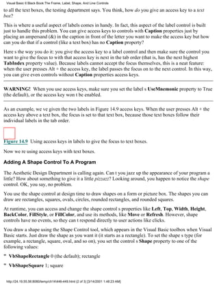 Visual Basic 6 Black Book:The Frame, Label, Shape, And Line Controls

to all the text boxes, the testing department says. You think, how do you give an access key to a text
box?
This is where a useful aspect of labels comes in handy. In fact, this aspect of the label control is built
just to handle this problem. You can give access keys to controls with Caption properties just by
placing an ampersand (&) in the caption in front of the letter you want to make the access keybut how
can you do that if a control (like a text box) has no Caption property?
Heres the way you do it: you give the access key to a label control and then make sure the control you
want to give the focus to with that access key is next in the tab order (that is, has the next highest
TabIndex property value). Because labels cannot accept the focus themselves, this is a neat feature:
when the user presses Alt + the access key, the label passes the focus on to the next control. In this way,
you can give even controls without Caption properties access keys.

WARNING! When you use access keys, make sure you set the labels UseMnemonic property to True
(the default), or the access key wont be enabled.

As an example, weve given the two labels in Figure 14.9 access keys. When the user presses Alt + the
access key above a text box, the focus is set to that text box, because those text boxes follow their
individual labels in the tab order.



Figure 14.9 Using access keys in labels to give the focus to text boxes.

Now were using access keys with text boxes.

Adding A Shape Control To A Program

The Aesthetic Design Department is calling again. Cant you jazz up the appearance of your program a
little? How about something to give it a little pizzazz? Looking around, you happen to notice the shape
control. OK, you say, no problem.
You use the shape control at design time to draw shapes on a form or picture box. The shapes you can
draw are rectangles, squares, ovals, circles, rounded rectangles, and rounded squares.
At runtime, you can access and change the shape controls properties like Left, Top, Width, Height,
BackColor, FillStyle, or FillColor, and use its methods, like Move or Refresh. However, shape
controls have no events, so they cant respond directly to user actions like clicks.
You draw a shape using the Shape Control tool, which appears in the Visual Basic toolbox when Visual
Basic starts. Just draw the shape as you want it (it starts as a rectangle). To set the shapes type (for
example, a rectangle, square, oval, and so on), you set the controls Shape property to one of the
following values:
" VbShapeRectangle0 (the default); rectangle
" VbShapeSquare1; square


 http://24.19.55.56:8080/temp/ch14446-449.html (2 of 3) [3/14/2001 1:48:23 AM]
 