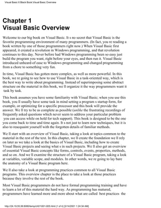 Visual Basic 6 Black Book:Visual Basic Overview




Chapter 1
Visual Basic Overview
Welcome to our big book on Visual Basic. Its no secret that Visual Basic is the
favorite programming environment of many programmers. (In fact, youre reading a
book written by one of those programmers right now.) When Visual Basic first
appeared, it created a revolution in Windows programming, and that revolution
continues to this day. Never before had Windows programming been so easyjust
build the program you want, right before your eyes, and then run it. Visual Basic
introduced unheard-of ease to Windows programming and changed programming
from a chore to something very fun.
In time, Visual Basic has gotten more complex, as well as more powerful. In this
book, were going to see how to use Visual Basic in a task-oriented way, which is
the best way to write about programming. Instead of superimposing some abstract
structure on the material in this book, well organize it the way programmers want it
task by task.
This book assumes you have some familiarity with Visual Basic; when you use this
book, youll usually have some task in mindsetting a programs startup form, for
example, or optimizing for a specific processorand this book will provide the
answer. Well try to be as complete as possible ( unlike the frustrating recordings of
frequently asked questionswhich never seem to address your particular problem
you can access while on hold for tech support). This book is designed to be the one
you come back to time and time again. Its not just to learn new techniques, but it is
also to reacquaint yourself with the forgotten details of familiar methods.
Well start with an overview of Visual Basic, taking a look at topics common to the
material in the rest of the text. In this chapter, well create the foundation well rely
on later as we take a look at the basics of Visual Basic, including how to create
Visual Basic projects and seeing whats in such projects. Well also get an overview
of essential Visual Basic concepts like forms, controls, events, properties, methods,
and so on. And well examine the structure of a Visual Basic program, taking a look
at variables, variable scope, and modules. In other words, were going to lay bare
the anatomy of a Visual Basic program here.
Well also take a look at programming practices common to all Visual Basic
programs. This overview chapter is the place to take a look at those practices
because they involve the rest of the book.
Most Visual Basic programmers do not have formal programming training and have
to learn a lot of this material the hard way. As programming has matured,
programmers have learned more and more about what are called best practicesthe


 http://24.19.55.56:8080/temp/ch01001-005.html (1 of 4) [3/14/2001 1:24:34 AM]
 