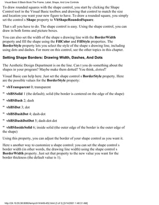 Visual Basic 6 Black Book:The Frame, Label, Shape, And Line Controls

To draw rounded squares with the shape control, you start by clicking the Shape
Control tool in the Visual Basic toolbox and drawing that control to match the size
and location you want your new figure to have. To draw a rounded square, you simply
set the controls Shape property to VbShapeRoundedSquare.
Thats all you have to do. The shape control is easy. Using the shape control, you can
draw in both forms and picture boxes.
You can also set the width of the shapes drawing line with the BorderWidth
property and fill the shape using the FillColor and FillStyle properties. The
BorderStyle property lets you select the style of the shapes drawing line, including
using dots and dashes. For more on this control, see the other topics in this chapter.

Setting Shape Borders: Drawing Width, Dashes, And Dots

The Aesthetic Design Department is on the line. Cant you do something about the
shapes in your program? Maybe make themdotted? You think, dotted?
Visual Basic can help here. Just set the shape controls BorderStyle property. Here
are the possible values for the BorderStyle property:
" vbTransparent0; transparent
" vbBSSolid1 (the default); solid (the border is centered on the edge of the shape)
" vbBSDash2; dash
" vbBSDot3; dot
" vbBSDashDot4; dash-dot
" vbBSDashDotDot5; dash-dot-dot
" vbBSInsideSolid6; inside solid (the outer edge of the border is the outer edge of
the shape)
Using this property, you can adjust the border of your shape control as you want it.
Heres another way to customize a shape control: you can set the shape controls
border width (in other words, the drawing line width) using the shape controls
BorderWidth property. Just set that property to the new value you want for the
border thickness (the default value is 1).




 http://24.19.55.56:8080/temp/ch14449-452.html (3 of 3) [3/14/2001 1:48:31 AM]
 