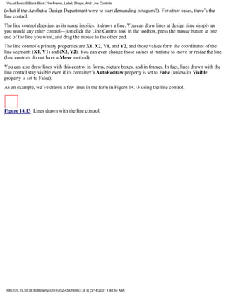 Visual Basic 6 Black Book:The Frame, Label, Shape, And Line Controls

(what if the Aesthetic Design Department were to start demanding octagons?). For other cases, there’s the
line control.
The line control does just as its name implies: it draws a line. You can draw lines at design time simply as
you would any other control—just click the Line Control tool in the toolbox, press the mouse button at one
end of the line you want, and drag the mouse to the other end.
The line control’s primary properties are X1, X2, Y1, and Y2, and those values form the coordinates of the
line segment: (X1, Y1) and (X2, Y2). You can even change those values at runtime to move or resize the line
(line controls do not have a Move method).
You can also draw lines with this control in forms, picture boxes, and in frames. In fact, lines drawn with the
line control stay visible even if its container’s AutoRedraw property is set to False (unless its Visible
property is set to False).
As an example, we’ve drawn a few lines in the form in Figure 14.13 using the line control.



Figure 14.13 Lines drawn with the line control.




 http://24.19.55.56:8080/temp/ch14452-456.html (3 of 3) [3/14/2001 1:48:54 AM]
 