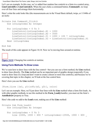 Visual Basic 6 Black Book:The Frame, Label, Shape, And Line Controls

Let’s see an example. In this case, we’ve added four random line controls to a form in a control array,
LineControl(0) to LineControl(3). When the user clicks a command button, Command1, we loop
over all four lines and arrange them horizontally.
Here’s what the code looks like (the measurements are in the Visual Basic default, twips, or 1/1440s of
an inch):

Private Sub Command1_Click()
    Dim intLoopIndex As Integer

       For intLoopIndex = 0 To 3
           LineControl(intLoopIndex).X1                                    =      1000
           LineControl(intLoopIndex).X2                                    =      3500
           LineControl(intLoopIndex).Y1                                    =      1000 + 100 * intLoopIndex
           LineControl(intLoopIndex).Y2                                    =      LineControl(intLoopIndex).Y1
       Next intLoopIndex

End Sub
The result of this code appears in Figure 14.14. Now we’re moving lines around at runtime.



Figure 14.14 Changing line controls at runtime.

Using Form Methods To Draw Lines

We’ve seen how to draw lines with the line control—but you can use a form method, the Line method,
to draw lines directly. The Line method can be an important part of graphic design (especially if you
want to draw lines in a loop and don’t want to create a dozen or more line controls), and because we’re
covering that topic in this chapter, we’ll look at the line control here.
Here’s how you use the Line method:

[Form.]Line [(x1, y1)]&45;(x2, y2)[, color]
Let’s see an example. Here, we’ll just draw four lines with the Line method when a form first loads. As
with other graphic methods, to use this method in the Form_Load() handler, you must set the form’s
AutoRedraw property to True.
Here’s the code we add to the Load event, making use of the Line method:

Private Sub Form_Load()
    Dim intLoopIndex As Integer

       For intLoopIndex = 0 To 3
           Line (1000, 1000 + 400 * intLoopIndex)-(3500, 1000 + 400 _

 http://24.19.55.56:8080/temp/ch14456-460.html (2 of 4) [3/14/2001 1:49:12 AM]
 
