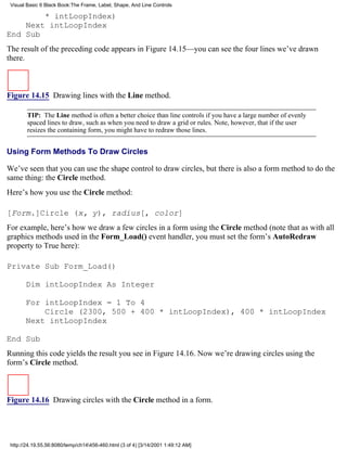 Visual Basic 6 Black Book:The Frame, Label, Shape, And Line Controls

        * intLoopIndex)
    Next intLoopIndex
End Sub
The result of the preceding code appears in Figure 14.15—you can see the four lines we’ve drawn
there.



Figure 14.15 Drawing lines with the Line method.

        TIP: The Line method is often a better choice than line controls if you have a large number of evenly
        spaced lines to draw, such as when you need to draw a grid or rules. Note, however, that if the user
        resizes the containing form, you might have to redraw those lines.


Using Form Methods To Draw Circles

We’ve seen that you can use the shape control to draw circles, but there is also a form method to do the
same thing: the Circle method.
Here’s how you use the Circle method:

[Form.]Circle (x, y), radius[, color]
For example, here’s how we draw a few circles in a form using the Circle method (note that as with all
graphics methods used in the Form_Load() event handler, you must set the form’s AutoRedraw
property to True here):

Private Sub Form_Load()

       Dim intLoopIndex As Integer

       For intLoopIndex = 1 To 4
           Circle (2300, 500 + 400 * intLoopIndex), 400 * intLoopIndex
       Next intLoopIndex

End Sub
Running this code yields the result you see in Figure 14.16. Now we’re drawing circles using the
form’s Circle method.



Figure 14.16 Drawing circles with the Circle method in a form.




 http://24.19.55.56:8080/temp/ch14456-460.html (3 of 4) [3/14/2001 1:49:12 AM]
 