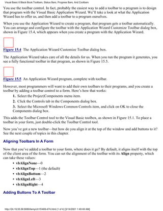 Visual Basic 6 Black Book:Toolbars, Status Bars, Progress Bars, And Coolbars

You use the toolbar control. In fact, probably the easiest way to add a toolbar to a program is to design
that program with the Visual Basic Application Wizard. We’ll take a look at what the Application
Wizard has to offer us, and then add a toolbar to a program ourselves.
When you use the Application Wizard to create a program, that program gets a toolbar automatically.
You can arrange and configure the toolbar with the Application Wizard Customize Toolbar dialog box,
shown in Figure 15.4, which appears when you create a program with the Application Wizard.



Figure 15.4 The Application Wizard Customize Toolbar dialog box.

The Application Wizard takes care of all the details for us. When you run the program it generates, you
see a fully functional toolbar in that program, as shown in Figure 15.5.



Figure 15.5 An Application Wizard program, complete with toolbar.

However, most programmers will want to add their own toolbars to their programs, and you create a
toolbar by adding a toolbar control to a form. Here’s how that works:
      1. Select the Project|Components menu item.
      2. Click the Controls tab in the Components dialog box.
      3. Select the Microsoft Windows Common Controls item, and click on OK to close the
      Components dialog box.
This adds the Toolbar Control tool to the Visual Basic toolbox, as shown in Figure 15.1. To place a
toolbar in your form, just double-click the Toolbar Control tool.
Now you’ve got a new toolbar—but how do you align it at the top of the window and add buttons to it?
See the next couple of topics in this chapter.

Aligning Toolbars In A Form

Now that you’ve added a toolbar to your form, where does it go? By default, it aligns itself with the top
of the client area of the form. You can set the alignment of the toolbar with its Align property, which
can take these values:
       • vbAlignNone—0
       • vbAlignTop—1 (the default)
       • vbAlignBottom—2
       • vbAlignLeft—3
       • vbAlignRight—4

Adding Buttons To A Toolbar



 http://24.19.55.56:8080/temp/ch15469-474.html (1 of 4) [3/14/2001 1:49:49 AM]
 