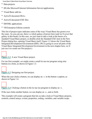 Visual Basic 6 Black Book:Visual Basic Overview

" Data projects
" IIS (the Microsoft Internet Information Server) applications
" Visual Basic add-ins
" ActiveX document DLLs
" ActiveX document EXE files
" DHTML applications
" VB Enterprise Edition controls
This list of project types indicates some of the ways Visual Basic has grown over
the years. As you can see, theres a whole galaxy of power here (and well cover that
galaxy in this book). In this case, we just want to take a look at the basics of a
standard Visual Basic project, so double-click the Standard EXE item in the New
Project dialog box, opening Visual Basic itself. Figure 1.2 shows the Visual Basic
Integrated Development Environment (IDE). (Were going to cover all parts of the
Visual Basic Integrated Development Environment in the next chapterhere, well
just use it to create our first project.)



Figure 1.2 A new Visual Basic project.

For our first example, we might create a small tic-tac-toe program using nine
buttons in a form, as shown in Figure 1.3.



Figure 1.3 Designing our first project.

When the user clicks a button, we can display an x in the buttons caption, as
shown in Figure 1.4.



Figure 1.4 Clicking a button in the tic-tac-toe program to display an x.

If the user clicks another button, we can display an o, and so forth.
This example will create a program that lets us take a look at Visual Basic projects,
controls, control arrays, events, properties, coding, variables, and variable scope.




 http://24.19.55.56:8080/temp/ch01001-005.html (3 of 4) [3/14/2001 1:24:34 AM]
 