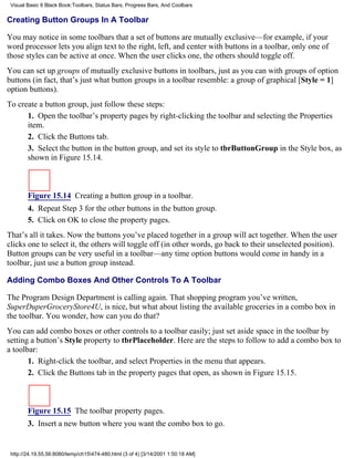 Visual Basic 6 Black Book:Toolbars, Status Bars, Progress Bars, And Coolbars

Creating Button Groups In A Toolbar

You may notice in some toolbars that a set of buttons are mutually exclusive—for example, if your
word processor lets you align text to the right, left, and center with buttons in a toolbar, only one of
those styles can be active at once. When the user clicks one, the others should toggle off.
You can set up groups of mutually exclusive buttons in toolbars, just as you can with groups of option
buttons (in fact, that’s just what button groups in a toolbar resemble: a group of graphical [Style = 1]
option buttons).
To create a button group, just follow these steps:
      1. Open the toolbar’s property pages by right-clicking the toolbar and selecting the Properties
      item.
      2. Click the Buttons tab.
      3. Select the button in the button group, and set its style to tbrButtonGroup in the Style box, as
      shown in Figure 15.14.



        Figure 15.14 Creating a button group in a toolbar.
        4. Repeat Step 3 for the other buttons in the button group.
        5. Click on OK to close the property pages.
That’s all it takes. Now the buttons you’ve placed together in a group will act together. When the user
clicks one to select it, the others will toggle off (in other words, go back to their unselected position).
Button groups can be very useful in a toolbar—any time option buttons would come in handy in a
toolbar, just use a button group instead.

Adding Combo Boxes And Other Controls To A Toolbar

The Program Design Department is calling again. That shopping program you’ve written,
SuperDuperGroceryStore4U, is nice, but what about listing the available groceries in a combo box in
the toolbar. You wonder, how can you do that?
You can add combo boxes or other controls to a toolbar easily; just set aside space in the toolbar by
setting a button’s Style property to tbrPlaceholder. Here are the steps to follow to add a combo box to
a toolbar:
       1. Right-click the toolbar, and select Properties in the menu that appears.
       2. Click the Buttons tab in the property pages that open, as shown in Figure 15.15.



        Figure 15.15 The toolbar property pages.
        3. Insert a new button where you want the combo box to go.


 http://24.19.55.56:8080/temp/ch15474-480.html (3 of 4) [3/14/2001 1:50:18 AM]
 