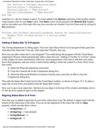 Visual Basic 6 Black Book:Toolbars, Status Bars, Progress Bars, And Coolbars

    Set Button1 = Toolbar1.Buttons.Add()
    Button1.Style = tbrDefault
    Button1.Caption = "New button"
    Button1.ToolTipText = "New button"
End Sub
And that’s it—the new button is active. It’s been added to the Buttons collection of the toolbar control,
which means it has its own Index value. That Index value will be passed to the ButtonClick handler,
and we can make use of the index this way (you can also set a button’s key text from code by setting its
Key property):

Private Sub Toolbar1_ButtonClick(ByVal Button As ComctlLib.Button)
    MsgBox "You clicked button " & Button.Index
End Sub

Adding A Status Bar To A Program

The Testing Department is calling again. Your new SuperDuperDataCrunch program looks good, but
what about the status bar? You ask, what status bar? Exactly, they say.
How can you add a status bar to your program? You could design the program with the Visual Basic
Application Wizard, which automatically adds a status bar (see “Adding A Toolbar To A Form” earlier
in this chapter for more information). However, most programmers will want to add their own status
bar to their programs, and you create a status bar by adding a status bar control to a form. Here’s how
that works:
       1. Select the Project|Components menu item.
       2. Click the Controls tab in the Components dialog box.
       3. Select the Microsoft Windows Common Controls item, and click on OK to close the
       Components dialog box.
This adds the Status Bar Control tool to the Visual Basic toolbox, as shown in Figure 15.2. To place a
status bar in your form, just double-click the Status Bar Control.
Now you’ve got a new status bar—but how do you align it at the top of the window and display text in
it? See the next couple of topics in this chapter.

Aligning Status Bars In A Form

Now that you’ve added a status bar to your form, where does it go? By default, it aligns itself with the
bottom of the client area of the form. You can set the alignment of the status bar with its Align
property, which can take these values:
      • vbAlignNone—0
      • vbAlignTop—1 (the default)
      • vbAlignBottom—2
      • vbAlignLeft—3


 http://24.19.55.56:8080/temp/ch15480-485.html (3 of 4) [3/14/2001 1:50:55 AM]
 
