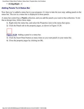 Visual Basic 6 Black Book:Toolbars, Status Bars, Progress Bars, And Coolbars

        • vbAlignRight—4

Adding Panels To A Status Bar

Now that you’ve added a status bar to your program, it’s time to take the next step: adding panels to the
status bar. The text in a status bar is displayed in those panels.
A status bar control has a Panels collection, and you add the panels you want to that collection. To do
that at design time, follow these steps:
       1. Right-click the status bar, and select the Properties item in the menu that opens.
       2. Click the Panels tab in the property pages, as shown in Figure 15.20.



        Figure 15.20 Adding a panel to a status bar.
        3. Click the Insert Panel button as many times as you want panels in your status bar.
        4. Close the property pages by clicking on OK.




 http://24.19.55.56:8080/temp/ch15480-485.html (4 of 4) [3/14/2001 1:50:55 AM]
 