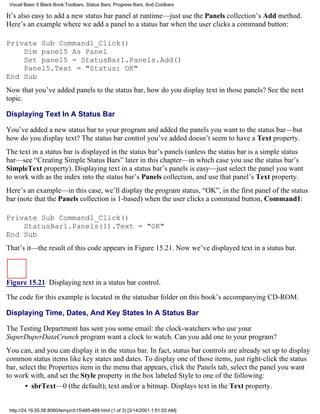 Visual Basic 6 Black Book:Toolbars, Status Bars, Progress Bars, And Coolbars

It’s also easy to add a new status bar panel at runtime—just use the Panels collection’s Add method.
Here’s an example where we add a panel to a status bar when the user clicks a command button:

Private Sub Command1_Click()
    Dim panel5 As Panel
    Set panel5 = StatusBar1.Panels.Add()
    Panel5.Text = "Status: OK"
End Sub
Now that you’ve added panels to the status bar, how do you display text in those panels? See the next
topic.

Displaying Text In A Status Bar

You’ve added a new status bar to your program and added the panels you want to the status bar—but
how do you display text? The status bar control you’ve added doesn’t seem to have a Text property.
The text in a status bar is displayed in the status bar’s panels (unless the status bar is a simple status
bar—see “Creating Simple Status Bars” later in this chapter—in which case you use the status bar’s
SimpleText property). Displaying text in a status bar’s panels is easy—just select the panel you want
to work with as the index into the status bar’s Panels collection, and use that panel’s Text property.
Here’s an example—in this case, we’ll display the program status, “OK”, in the first panel of the status
bar (note that the Panels collection is 1-based) when the user clicks a command button, Command1:

Private Sub Command1_Click()
    StatusBar1.Panels(1).Text = "OK"
End Sub
That’s it—the result of this code appears in Figure 15.21. Now we’ve displayed text in a status bar.



Figure 15.21 Displaying text in a status bar control.

The code for this example is located in the statusbar folder on this book’s accompanying CD-ROM.

Displaying Time, Dates, And Key States In A Status Bar

The Testing Department has sent you some email: the clock-watchers who use your
SuperDuperDataCrunch program want a clock to watch. Can you add one to your program?
You can, and you can display it in the status bar. In fact, status bar controls are already set up to display
common status items like key states and dates. To display one of those items, just right-click the status
bar, select the Properties item in the menu that appears, click the Panels tab, select the panel you want
to work with, and set the Style property in the box labeled Style to one of the following:
       • sbrText—0 (the default); text and/or a bitmap. Displays text in the Text property.


 http://24.19.55.56:8080/temp/ch15485-489.html (1 of 3) [3/14/2001 1:51:03 AM]
 