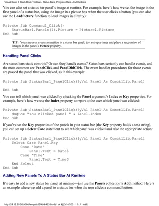 Visual Basic 6 Black Book:Toolbars, Status Bars, Progress Bars, And Coolbars

You can also set a status bar panel’s image at runtime. For example, here’s how we set the image in the
first panel of a status bar, using the image in a picture box when the user clicks a button (you can also
use the LoadPicture function to load images in directly):

Private Sub Command1_Click()
    StatusBar1.Panels(1).Picture = Picture1.Picture
End Sub

        TIP: You can even create animation in a status bar panel; just set up a timer and place a succession of
        images in the panel’s Picture property.


Handling Panel Clicks

Are status bars static controls? Or can they handle events? Status bars certainly can handle events, and
the most common are PanelClick and PanelDblClick. The event handler procedures for those events
are passed the panel that was clicked, as in this example:

Private Sub StatusBar1_PanelClick(ByVal Panel As ComctlLib.Panel)

End Sub
You can tell which panel was clicked by checking the Panel argument’s Index or Key properties. For
example, here’s how we use the Index property to report to the user which panel was clicked:

Private Sub StatusBar1_PanelClick(ByVal Panel As ComctlLib.Panel)
    MsgBox "You clicked panel " & Panel.Index
End Sub
If you’ve set the Key properties of the panels in your status bar (the Key property holds a text string),
you can set up a Select Case statement to see which panel was clicked and take the appropriate action:

Private Sub StatusBar1_PanelClick(ByVal Panel As ComctlLib.Panel)
    Select Case Panel.Key
        Case "Date"
            Panel.Text = Date$
        Case "Time"
            Panel.Text = Time$
    End Select
End Sub

Adding New Panels To A Status Bar At Runtime

It’s easy to add a new status bar panel at runtime—just use the Panels collection’s Add method. Here’s
an example where we add a panel to a status bar when the user clicks a command button:



 http://24.19.55.56:8080/temp/ch15489-493.html (1 of 4) [3/14/2001 1:51:11 AM]
 