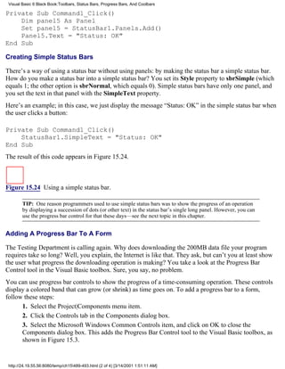 Visual Basic 6 Black Book:Toolbars, Status Bars, Progress Bars, And Coolbars

Private Sub Command1_Click()
    Dim panel5 As Panel
    Set panel5 = StatusBar1.Panels.Add()
    Panel5.Text = "Status: OK"
End Sub

Creating Simple Status Bars

There’s a way of using a status bar without using panels: by making the status bar a simple status bar.
How do you make a status bar into a simple status bar? You set its Style property to sbrSimple (which
equals 1; the other option is sbrNormal, which equals 0). Simple status bars have only one panel, and
you set the text in that panel with the SimpleText property.
Here’s an example; in this case, we just display the message “Status: OK” in the simple status bar when
the user clicks a button:

Private Sub Command1_Click()
    StatusBar1.SimpleText = "Status: OK"
End Sub
The result of this code appears in Figure 15.24.



Figure 15.24 Using a simple status bar.

        TIP: One reason programmers used to use simple status bars was to show the progress of an operation
        by displaying a succession of dots (or other text) in the status bar’s single long panel. However, you can
        use the progress bar control for that these days—see the next topic in this chapter.


Adding A Progress Bar To A Form

The Testing Department is calling again. Why does downloading the 200MB data file your program
requires take so long? Well, you explain, the Internet is like that. They ask, but can’t you at least show
the user what progress the downloading operation is making? You take a look at the Progress Bar
Control tool in the Visual Basic toolbox. Sure, you say, no problem.
You can use progress bar controls to show the progress of a time-consuming operation. These controls
display a colored band that can grow (or shrink) as time goes on. To add a progress bar to a form,
follow these steps:
      1. Select the Project|Components menu item.
      2. Click the Controls tab in the Components dialog box.
      3. Select the Microsoft Windows Common Controls item, and click on OK to close the
      Components dialog box. This adds the Progress Bar Control tool to the Visual Basic toolbox, as
      shown in Figure 15.3.


 http://24.19.55.56:8080/temp/ch15489-493.html (2 of 4) [3/14/2001 1:51:11 AM]
 