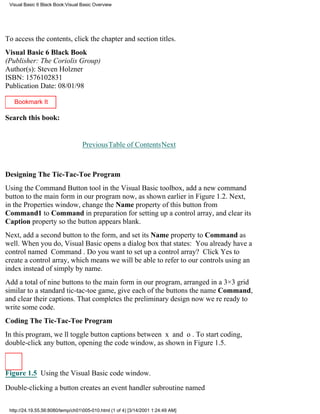 Visual Basic 6 Black Book:Visual Basic Overview




To access the contents, click the chapter and section titles.
Visual Basic 6 Black Book
(Publisher: The Coriolis Group)
Author(s): Steven Holzner
ISBN: 1576102831
Publication Date: 08/01/98

   Bookmark It

Search this book:
                                                                                  Go!

                                   PreviousTable of ContentsNext



Designing The Tic-Tac-Toe Program
Using the Command Button tool in the Visual Basic toolbox, add a new command
button to the main form in our program now, as shown earlier in Figure 1.2. Next,
in the Properties window, change the Name property of this button from
Command1 to Command in preparation for setting up a control array, and clear its
Caption property so the button appears blank.
Next, add a second button to the form, and set its Name property to Command as
well. When you do, Visual Basic opens a dialog box that states: You already have a
control named Command. Do you want to set up a control array? Click Yes to
create a control array, which means we will be able to refer to our controls using an
index instead of simply by name.
Add a total of nine buttons to the main form in our program, arranged in a 3×3 grid
similar to a standard tic-tac-toe game, give each of the buttons the name Command,
and clear their captions. That completes the preliminary designnow were ready to
write some code.
Coding The Tic-Tac-Toe Program
In this program, well toggle button captions between x and o. To start coding,
double-click any button, opening the code window, as shown in Figure 1.5.



Figure 1.5 Using the Visual Basic code window.

Double-clicking a button creates an event handler subroutine named


 http://24.19.55.56:8080/temp/ch01005-010.html (1 of 4) [3/14/2001 1:24:49 AM]
 