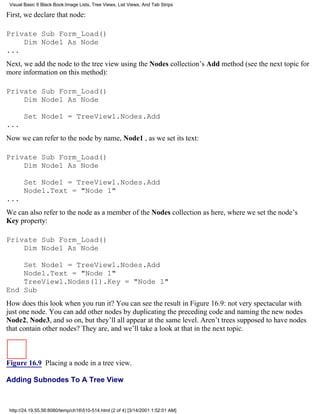 Visual Basic 6 Black Book:Image Lists, Tree Views, List Views, And Tab Strips

First, we declare that node:

Private Sub Form_Load()
    Dim Node1 As Node
...
Next, we add the node to the tree view using the Nodes collection’s Add method (see the next topic for
more information on this method):

Private Sub Form_Load()
    Dim Node1 As Node

       Set Node1 = TreeView1.Nodes.Add
...
Now we can refer to the node by name, Node1 , as we set its text:

Private Sub Form_Load()
    Dim Node1 As Node

       Set Node1 = TreeView1.Nodes.Add
       Node1.Text = "Node 1"
...
We can also refer to the node as a member of the Nodes collection as here, where we set the node’s
Key property:

Private Sub Form_Load()
    Dim Node1 As Node

    Set Node1 = TreeView1.Nodes.Add
    Node1.Text = "Node 1"
    TreeView1.Nodes(1).Key = "Node 1"
End Sub
How does this look when you run it? You can see the result in Figure 16.9: not very spectacular with
just one node. You can add other nodes by duplicating the preceding code and naming the new nodes
Node2, Node3, and so on, but they’ll all appear at the same level. Aren’t trees supposed to have nodes
that contain other nodes? They are, and we’ll take a look at that in the next topic.



Figure 16.9 Placing a node in a tree view.

Adding Subnodes To A Tree View



 http://24.19.55.56:8080/temp/ch16510-514.html (2 of 4) [3/14/2001 1:52:01 AM]
 