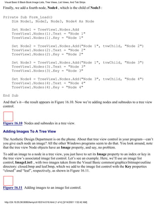 Visual Basic 6 Black Book:Image Lists, Tree Views, List Views, And Tab Strips

Finally, we add a fourth node, Node4 , which is the child of Node3 :

Private Sub Form_Load()
    Dim Node1, Node2, Node3, Node4 As Node

       Set Node1 = TreeView1.Nodes.Add
       TreeView1.Nodes(1).Text = "Node 1"
       TreeView1.Nodes(1).Key = "Node 1"

       Set Node2 = TreeView1.Nodes.Add("Node 1", tvwChild, "Node 2")
       TreeView1.Nodes(2).Text = "Node 2"
       TreeView1.Nodes(2).Key = "Node 2"

       Set Node3 = TreeView1.Nodes.Add("Node 1", tvwChild, "Node 3")
       TreeView1.Nodes(3).Text = "Node 3"
       TreeView1.Nodes(3).Key = "Node 3"

       Set Node4 = TreeView1.Nodes.Add("Node 3", tvwChild, "Node 4")
       TreeView1.Nodes(4).Text = "Node 4"
       TreeView1.Nodes(4).Key = "Node 4"

End Sub
And that’s it—the result appears in Figure 16.10. Now we’re adding nodes and subnodes to a tree view
control.



Figure 16.10 Nodes and subnodes in a tree view.

Adding Images To A Tree View

The Aesthetic Design Department is on the phone. About that tree view control in your program—can’t
you give each node an image? All the other Windows programs seem to do that. You look around, note
that the tree view Node objects have an Image property, and say, no problem.
To add an image to a node in a tree view, you just have to set its Image property to an index or key in
the tree view’s associated image list control. Let’s see an example. Here, we’ll use an image list
control, ImageList1 , with two images taken from the Visual Basic commongraphicsbitmapsoutline
directory: closed.bmp and leaf.bmp, which we add to the image list control with the Key properties
“closed” and “leaf”, respectively, as shown in Figure 16.11.



Figure 16.11 Adding images to an image list control.


 http://24.19.55.56:8080/temp/ch16514-519.html (1 of 4) [3/14/2001 1:52:42 AM]
 