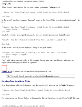 Visual Basic 6 Black Book:Image Lists, Tree Views, List Views, And Tab Strips

ImageList1.
When the user closes a node, the tree view control generates a Collapse event:

Private Sub TreeView1_Collapse(ByVal Node As ComctlLib.Node)

End Sub
In that event’s handler, we can set the node’s image to the closed folder by referring to that image by its
key:

Private Sub TreeView1_Collapse(ByVal Node As ComctlLib.Node)
    Node.Image = "closed"
End Sub
Similarly, when the user expands a node, the tree view control generates an Expand event:

Private Sub TreeView1_Expand(ByVal Node As ComctlLib.Node)

End Sub
In that event’s handler, we set the node’s image to the open folder:

Private Sub TreeView1_Expand(ByVal Node As ComctlLib.Node)
    Node.Image = "open"
End Sub
That’s all it takes—now the nodes in this program display open and closed folders when they are
expanded and collapsed, as shown in Figure 16.13.



Figure 16.13 Expanded and collapsed node images in a tree view.

        TIP: You can tell if a node is expanded or collapsed with its Expanded property.


Handling Tree View Node Clicks

How do you know which node in a tree view the user clicked? You can use the NodeClick event:

Private Sub TreeView1_NodeClick(ByVal Node As ComctlLib.Node)

End Sub
For example, we can display the text in the node that the user has clicked in a text box, Text1, this way:



 http://24.19.55.56:8080/temp/ch16514-519.html (3 of 4) [3/14/2001 1:52:42 AM]
 