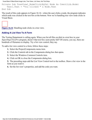 Visual Basic 6 Black Book:Image Lists, Tree Views, List Views, And Tab Strips

Private Sub TreeView1_NodeClick(ByVal Node As ComctlLib.Node)
    Text1.Text = "You clicked " & Node.Text
End Sub
The result of this code appears in Figure 16.14—when the user clicks a node, the program indicates
which node was clicked in the text box at the bottom. Now we’re handling tree view node clicks in
Visual Basic.



Figure 16.14 Handling node clicks in a tree view.

Adding A List View To A Form

The Testing Department is calling again. When you list all files on disk in a text box in your
SuperDuperTextPro program, doesn’t that text box seem pretty full? Of course, you say, there are
hundreds of filenames to display. Try a list view control, they say.
To add a list view control to a form, follow these steps:
      1. Select the Project|Components menu item.
      2. Click the Controls tab in the Components dialog box that opens.
      3. Select the Windows Common Controls item.
      4. Click on OK to close the Components dialog box.
      5. The preceding steps add the List View Control tool to the toolbox. Draw a list view in the
      form as you want it.
      6. Set the list view’s properties, and add the code you want.




 http://24.19.55.56:8080/temp/ch16514-519.html (4 of 4) [3/14/2001 1:52:42 AM]
 