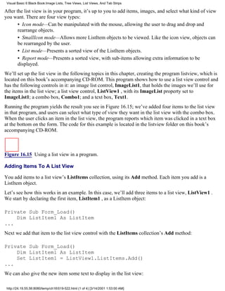 Visual Basic 6 Black Book:Image Lists, Tree Views, List Views, And Tab Strips

After the list view is in your program, it’s up to you to add items, images, and select what kind of view
you want. There are four view types:
       • Icon mode—Can be manipulated with the mouse, allowing the user to drag and drop and
       rearrange objects.
       • SmallIcon mode—Allows more ListItem objects to be viewed. Like the icon view, objects can
       be rearranged by the user.
       • List mode—Presents a sorted view of the ListItem objects.
       • Report mode—Presents a sorted view, with sub-items allowing extra information to be
       displayed.
We’ll set up the list view in the following topics in this chapter, creating the program listview, which is
located on this book’s accompanying CD-ROM. This program shows how to use a list view control and
has the following controls in it: an image list control, ImageList1, that holds the images we’ll use for
the items in the list view; a list view control, ListView1 , with its ImageList property set to
ImageList1; a combo box, Combo1; and a text box, Text1.
Running the program yields the result you see in Figure 16.15; we’ve added four items to the list view
in that program, and users can select what type of view they want in the list view with the combo box.
When the user clicks an item in the list view, the program reports which item was clicked in a text box
at the bottom on the form. The code for this example is located in the listview folder on this book’s
accompanying CD-ROM.



Figure 16.15 Using a list view in a program.

Adding Items To A List View

You add items to a list view’s ListItems collection, using its Add method. Each item you add is a
ListItem object.
Let’s see how this works in an example. In this case, we’ll add three items to a list view, ListView1 .
We start by declaring the first item, ListItem1 , as a ListItem object:

Private Sub Form_Load()
    Dim ListItem1 As ListItem
...
Next we add that item to the list view control with the ListItems collection’s Add method:

Private Sub Form_Load()
    Dim ListItem1 As ListItem
    Set ListItem1 = ListView1.ListItems.Add()
...
We can also give the new item some text to display in the list view:

 http://24.19.55.56:8080/temp/ch16519-522.html (1 of 4) [3/14/2001 1:53:00 AM]
 
