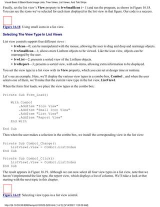 Visual Basic 6 Black Book:Image Lists, Tree Views, List Views, And Tab Strips

Finally, set the list view’s View property to lvwSmallIcon (= 1) and run the program, as shown in Figure 16.18.
You can see the icons we’ve selected for each item displayed in the list view in that figure. Our code is a success.



Figure 16.18 Using small icons in a list view.

Selecting The View Type In List Views

List view controls support four different views :
       • lvwIcon—0; can be manipulated with the mouse, allowing the user to drag and drop and rearrange objects.
       • lvwSmallIcon—1; allows more ListItem objects to be viewed. Like the icon view, objects can be
       rearranged by the user.
       • lvwList—2; presents a sorted view of the ListItem objects.
       • lvwReport—3; presents a sorted view, with sub-items, allowing extra information to be displayed.
You set the view type in a list view with its View property, which you can set at design time or runtime.
Let’s see an example. Here, we’ll display the various view types in a combo box, Combo1 , and when the user
selects one of them, we’ll make that the current view type in the list view, ListView1.
When the form first loads, we place the view types in the combo box:

Private Sub Form_Load()

      With Combo1
          .AddItem            "Icon View"
          .AddItem            "Small Icon View"
          .AddItem            "List View"
          .AddItem            "Report View"
      End With

End Sub
Then when the user makes a selection in the combo box, we install the corresponding view in the list view:

Private Sub Combo1_Change()
    ListView1.View = Combo1.ListIndex
End Sub

Private Sub Combo1_Click()
    ListView1.View = Combo1.ListIndex
End Sub
The result appears in Figure 16.19. Although we can now select all four view types in a list view, note that we
haven’t implemented the last type, the report view, which displays a list of columns. We’ll take a look at that
starting with the next topic in this chapter.



Figure 16.19 Selecting view types in a list view control.

 http://24.19.55.56:8080/temp/ch16522-528.html (1 of 3) [3/14/2001 1:53:09 AM]
 