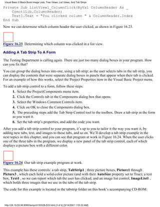 Visual Basic 6 Black Book:Image Lists, Tree Views, List Views, And Tab Strips

Private Sub ListView1_ColumnClick(ByVal ColumnHeader As _
    ComctlLib.ColumnHeader)
    Text1.Text = "You clicked column " & ColumnHeader.Index
End Sub
Now we can determine which column header the user clicked, as shown in Figure 16.23.



Figure 16.23 Determining which column was clicked in a list view.

Adding A Tab Strip To A Form

The Testing Department is calling again. There are just too many dialog boxes in your program. How
can you fix that?
You can group the dialog boxes into one, using a tab strip; as the user selects tabs in the tab strip, you
can display the contents that were separate dialog boxes in panels that appear when their tab is clicked.
For an example of how this works, select the Project Properties item in the Visual Basic Project menu.
To add a tab strip control to a form, follow these steps:
      1. Select the Project|Components menu item.
      2. Click the Controls tab in the Components dialog box that opens.
      3. Select the Windows Common Controls item.
      4. Click on OK to close the Components dialog box.
      5. The preceding steps add the Tab Strip Control tool to the toolbox. Draw a tab strip in the form
      as you want it.
      6. Set the tab strip’s properties, and add the code you want.
After you add a tab strip control to your program, it’s up to you to tailor it the way you want it, by
adding new tabs, text, and images to those tabs, and so on. We’ll develop a tab strip example in the
next topics in this chapter, and you can see that program at work in Figure 16.24. When the user clicks
one of the three tabs in the program, we display a new panel of the tab strip control, each of which
displays a picture box with a different color.



Figure 16.24 Our tab strip example program at work.

This example has these controls: a tab strip, TabStrip1 ; three picture boxes, Picture1 through
Picture3 , which each hold a solid-color picture (and with their AutoSize property set to True); a text
box, Text1 , so we can report which tab the user has clicked; and an image list control, ImageList1 ,
which holds three images that we use in the tabs of the tab strip.
The code for this example is located in the tabstrip folder on this book’s accompanying CD-ROM.



 http://24.19.55.56:8080/temp/ch16528-533.html (3 of 4) [3/14/2001 1:53:22 AM]
 