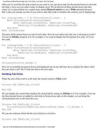 Visual Basic 6 Black Book:Image Lists, Tree Views, List Views, And Tab Strips

After you’ve sized the tab strip control as you want it, you can move and size the picture boxes to cover the
tab strip’s client area (in other words, its display area). We do that for all three picture boxes like this,
where we’ve placed them in a control array named PictureControl (we use a With statement because
that’s what you usually use here if you want to add other code to initialize the controls you’re displaying):

For intLoopIndex = 0 To PictureControl.Count – 1
    With PictureControl(intLoopIndex)
        .Move TabStrip1.ClientLeft, TabStrip1.ClientTop,_
             TabStrip1.ClientWidth, TabStrip1.ClientHeight
    End With
Next intLoopIndex
This puts all the picture boxes on top of each other. How do you make sure only one is showing at a time?
You set its ZOrder property to 0; for example, if we want to display the first picture box only, we’d use
this code:

For intLoopIndex = 0 To PictureControl.Count – 1
    With PictureControl(intLoopIndex)
        .Move TabStrip1.ClientLeft, TabStrip1.ClientTop,_
             TabStrip1.ClientWidth, TabStrip1.ClientHeight
    End With
Next intLoopIndex

PictureControl(0).ZOrder 0
Now we’ve installed our picture boxes and displayed one on top. But how do we display the others when
the user clicks a tab? We’ll look into that in the next topic.

Handling Tab Clicks

When the user clicks a tab in a tab strip, the control creates a Click event:

Private Sub TabStrip1_Click()

End Sub
We can display the control that matches the clicked tab by setting its ZOrder to 0. For example, if we use
the three picture boxes we added to a tab strip in the previous topic in this chapter, we can bring the
selected picture box to the front this way:

Private Sub TabStrip1_Click()
    PictureControl(TabStrip1.SelectedItem.Index – 1).ZOrder 0
End Sub
We can also indicate which tab the user clicked in a text box:

Private Sub TabStrip1_Click()


 http://24.19.55.56:8080/temp/ch16533-538.html (3 of 4) [3/14/2001 1:53:39 AM]
 