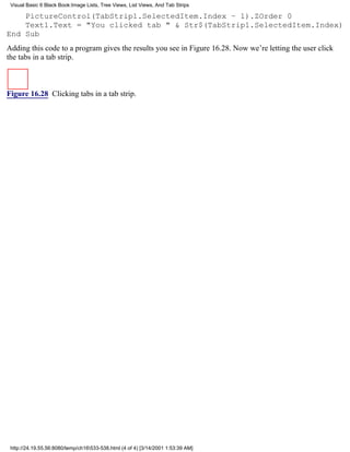 Visual Basic 6 Black Book:Image Lists, Tree Views, List Views, And Tab Strips

    PictureControl(TabStrip1.SelectedItem.Index – 1).ZOrder 0
    Text1.Text = "You clicked tab " & Str$(TabStrip1.SelectedItem.Index)
End Sub
Adding this code to a program gives the results you see in Figure 16.28. Now we’re letting the user click
the tabs in a tab strip.



Figure 16.28 Clicking tabs in a tab strip.




 http://24.19.55.56:8080/temp/ch16533-538.html (4 of 4) [3/14/2001 1:53:39 AM]
 
