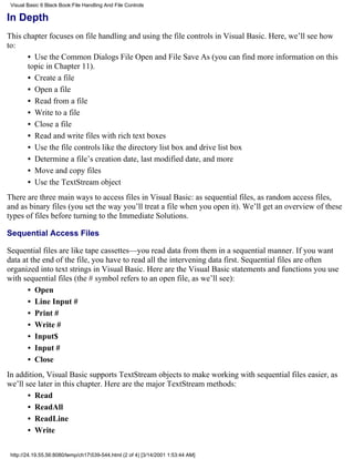 Visual Basic 6 Black Book:File Handling And File Controls

In Depth
This chapter focuses on file handling and using the file controls in Visual Basic. Here, we’ll see how
to:
      • Use the Common Dialogs File Open and File Save As (you can find more information on this
      topic in Chapter 11).
      • Create a file
      • Open a file
      • Read from a file
      • Write to a file
      • Close a file
      • Read and write files with rich text boxes
      • Use the file controls like the directory list box and drive list box
      • Determine a file’s creation date, last modified date, and more
      • Move and copy files
      • Use the TextStream object
There are three main ways to access files in Visual Basic: as sequential files, as random access files,
and as binary files (you set the way you’ll treat a file when you open it). We’ll get an overview of these
types of files before turning to the Immediate Solutions.

Sequential Access Files

Sequential files are like tape cassettes—you read data from them in a sequential manner. If you want
data at the end of the file, you have to read all the intervening data first. Sequential files are often
organized into text strings in Visual Basic. Here are the Visual Basic statements and functions you use
with sequential files (the # symbol refers to an open file, as we’ll see):
       • Open
       • Line Input #
       • Print #
       • Write #
       • Input$
       • Input #
       • Close
In addition, Visual Basic supports TextStream objects to make working with sequential files easier, as
we’ll see later in this chapter. Here are the major TextStream methods:
       • Read
       • ReadAll
       • ReadLine
       • Write

 http://24.19.55.56:8080/temp/ch17539-544.html (2 of 4) [3/14/2001 1:53:44 AM]
 