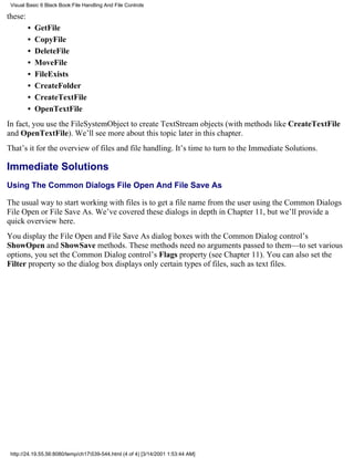 Visual Basic 6 Black Book:File Handling And File Controls

these:
         •   GetFile
         •   CopyFile
         •   DeleteFile
         •   MoveFile
         •   FileExists
         •   CreateFolder
         •   CreateTextFile
         •   OpenTextFile
In fact, you use the FileSystemObject to create TextStream objects (with methods like CreateTextFile
and OpenTextFile). We’ll see more about this topic later in this chapter.
That’s it for the overview of files and file handling. It’s time to turn to the Immediate Solutions.

Immediate Solutions
Using The Common Dialogs File Open And File Save As

The usual way to start working with files is to get a file name from the user using the Common Dialogs
File Open or File Save As. We’ve covered these dialogs in depth in Chapter 11, but we’ll provide a
quick overview here.
You display the File Open and File Save As dialog boxes with the Common Dialog control’s
ShowOpen and ShowSave methods. These methods need no arguments passed to them—to set various
options, you set the Common Dialog control’s Flags property (see Chapter 11). You can also set the
Filter property so the dialog box displays only certain types of files, such as text files.




 http://24.19.55.56:8080/temp/ch17539-544.html (4 of 4) [3/14/2001 1:53:44 AM]
 